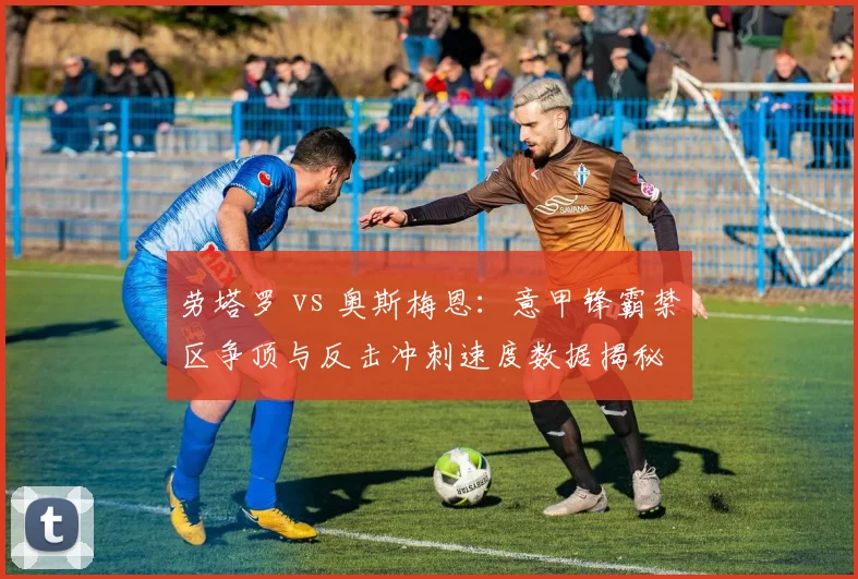 劳塔罗 vs 奥斯梅恩：意甲锋霸禁区争顶与反击冲刺速度数据揭秘