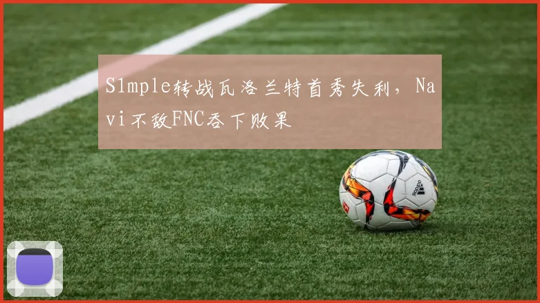 S1mple转战瓦洛兰特首秀失利，Navi不敌FNC吞下败果