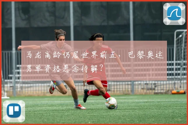 马龙高龄仍居世界前五，巴黎奥运男单资格悬念待解？