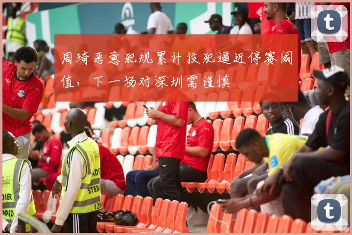 周琦恶意犯规累计技犯逼近停赛阈值，下一场对深圳需谨慎