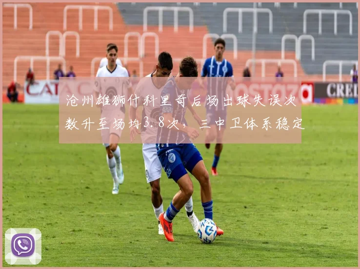 沧州雄狮什科里奇后场出球失误次数升至场均3.8次，三中卫体系稳定性受质疑