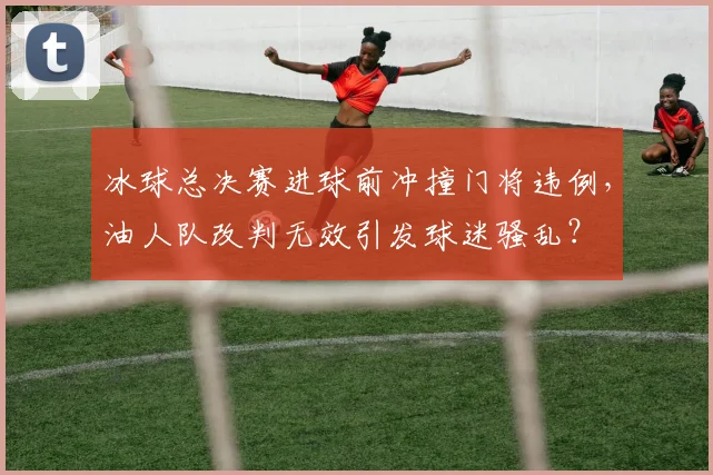 冰球总决赛进球前冲撞门将违例，油人队改判无效引发球迷骚乱？