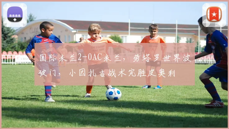 国际米兰2-0AC米兰，劳塔罗世界波破门，小因扎吉战术完胜皮奥利