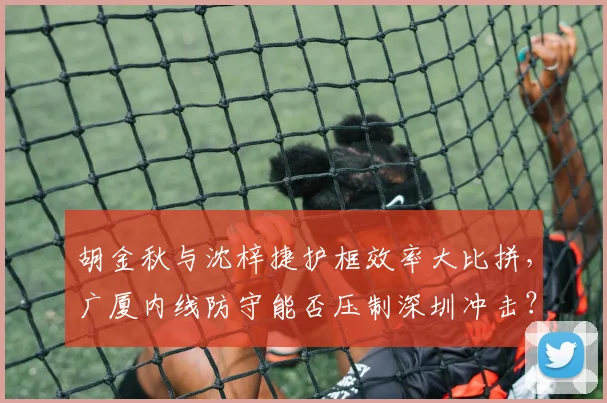 胡金秋与沈梓捷护框效率大比拼，广厦内线防守能否压制深圳冲击？